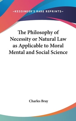 The Philosophy of Necessity or Natural Law as Applicable to Moral Mental and Social Science by Bray, Charles