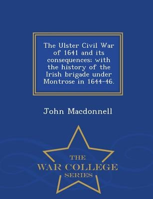The Ulster Civil War of 1641 and Its Consequences; With the History of the Irish Brigade Under Montrose in 1644-46. - War College Series by MacDonnell, John