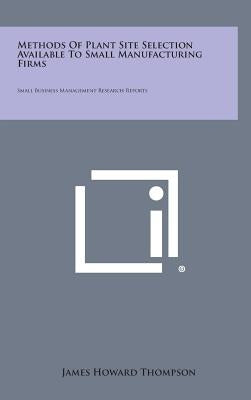 Methods Of Plant Site Selection Available To Small Manufacturing Firms: Small Business Management Research Reports by Thompson, James Howard