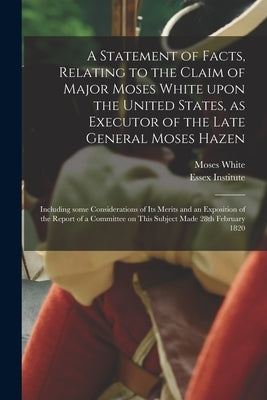 A Statement of Facts, Relating to the Claim of Major Moses White Upon the United States, as Executor of the Late General Moses Hazen: Including Some C by White, Moses 1756-1833