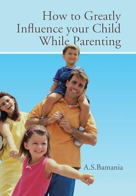 How to Greatly Influence your Child While Parenting by A. S. Bamania