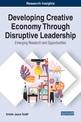Developing Creative Economy Through Disruptive Leadership: Emerging Research and Opportunities by Tardif, Kristin Joyce