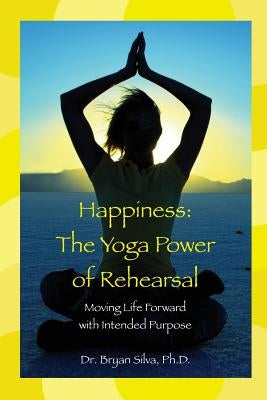 Happiness: The Yoga Power of Rehearsal: Moving Life Forward with Intended Purpose by Silva Ph. D., Bryan
