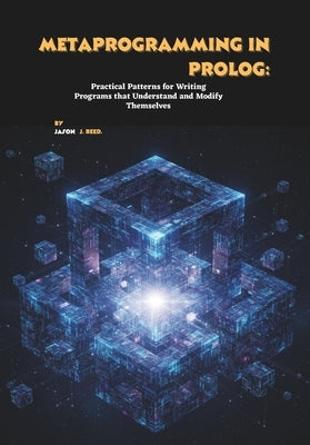 Metaprogramming in Prolog: Practical Patterns for Writing Programs that Understand and Modify Themselves by J. Reed, Jason