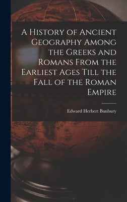 A History of Ancient Geography Among the Greeks and Romans From the Earliest Ages Till the Fall of the Roman Empire by Bunbury, Edward Herbert