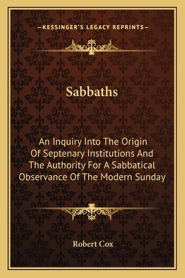 Sabbaths: An Inquiry Into The Origin Of Septenary Institutions And The Authority For A Sabbatical Observance Of The Modern Sunda by Cox, Robert