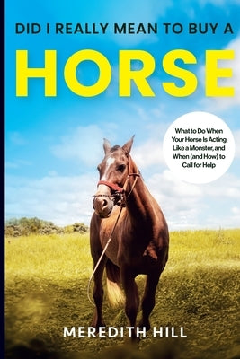 Did I Really Mean to Buy a Horse: What to Do When Your Horse Is Acting Like a Monster, and When (and How) to Call for Help by Hill, Meredith