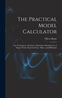 The Practical Model Calculator: For the Engineer, Mechanic, Machinist, Manufacturer of Engine-Work, Naval Architect, Miner, and Millwright by Byrne, Oliver