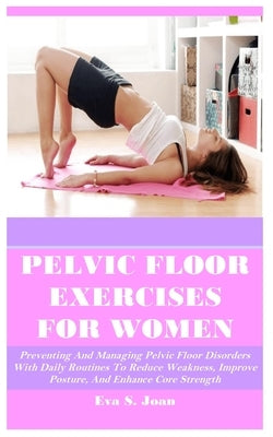 Pelvic Floor Exercises for Women: Preventing And Managing Pelvic Floor Disorders With Daily Routines To Reduce Weakness, Improve Posture, And Enhance by Joan, Eva S.