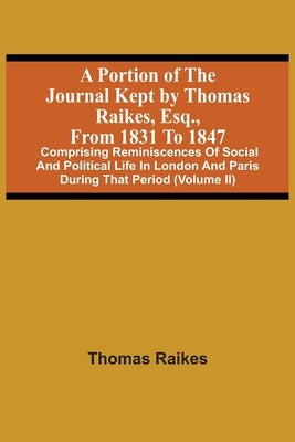 A Portion Of The Journal Kept By Thomas Raikes, Esq., From 1831 To 1847: Comprising Reminiscences Of Social And Political Life In London And Paris Dur by Raikes, Thomas