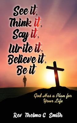 See It, Think It, Say It, Write It, Believe It, Be It: God Has A Plan For Your Life by Smith, Thelma C.