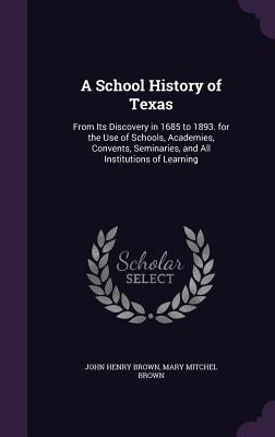 A School History of Texas: From Its Discovery in 1685 to 1893. for the Use of Schools, Academies, Convents, Seminaries, and All Institutions of L by Brown, John Henry