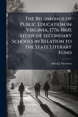 The Beginnings of Public Education in Virginia, 1776-1860; Study of Secondary Schools in Relation to the State Literary Fund by Morrison, Alfred J. 1876-1923