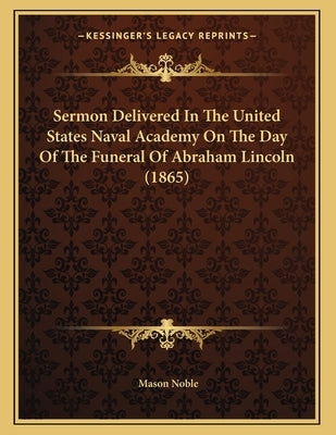 Sermon Delivered In The United States Naval Academy On The Day Of The Funeral Of Abraham Lincoln (1865) by Noble, Mason