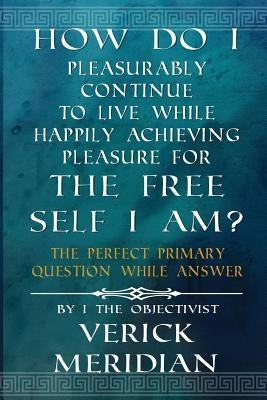 How Do I Pleasurably Continue to Live While Happily Achieving Pleasure for the Free Self I Am?: The Perfect Primary Question While Answer by Meridian, Verick