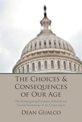 The Choices and Consequences of Our Age: The Disintegrating Economic, Political, and Societal Institutions of the United States by Gualco, Dean