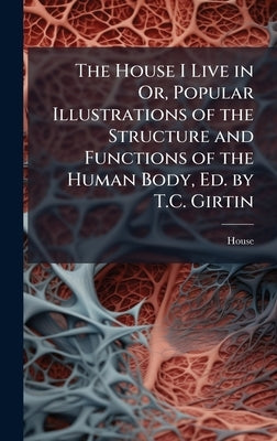 The House I Live in Or, Popular Illustrations of the Structure and Functions of the Human Body, Ed. by T.C. Girtin by House