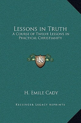 Lessons in Truth: A Course of Twelve Lessons in Practical Christianity by Cady, H. Emile