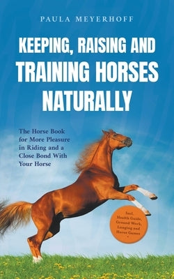 Keeping, Raising and Training Horses Naturally: The Horse Book for More Pleasure in Riding and a Close Bond With Your Horse - Incl. Health Guide, Grou by Meyerhoff, Paula