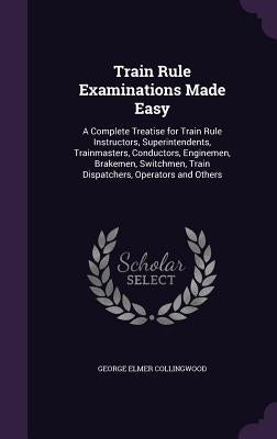 Train Rule Examinations Made Easy: A Complete Treatise for Train Rule Instructors, Superintendents, Trainmasters, Conductors, Enginemen, Brakemen, Swi by Collingwood, George Elmer