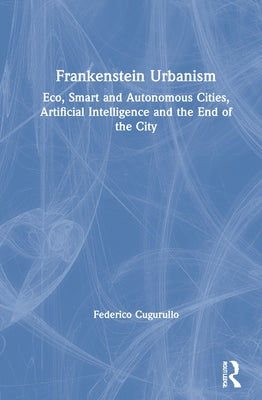 Frankenstein Urbanism: Eco, Smart and Autonomous Cities, Artificial Intelligence and the End of the City by Cugurullo, Federico