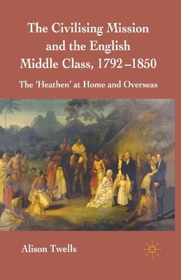 The Civilising Mission and the English Middle Class, 1792-1850: The 'heathen' at Home and Overseas by Twells, A.