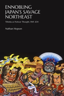 Ennobling Japan's Savage Northeast: Tōhoku as Japanese Postwar Thought, 1945-2011 by Hopson, Nathan