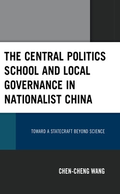 The Central Politics School and Local Governance in Nationalist China: Toward a Statecraft Beyond Science by Wang, Chen-Cheng