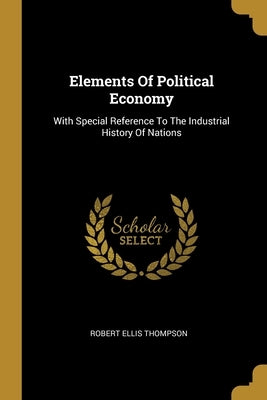 Elements Of Political Economy: With Special Reference To The Industrial History Of Nations by Thompson, Robert Ellis