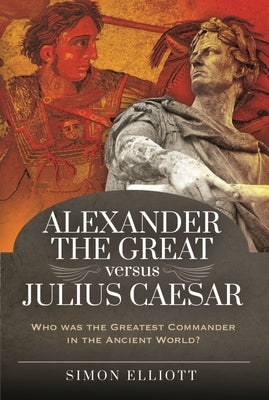 Alexander the Great Versus Julius Caesar: Who Was the Greatest Commander in the Ancient World? by Elliott, Simon