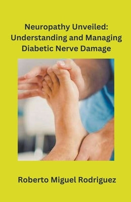 Neuropathy Unveiled: Understanding and Managing Diabetic Nerve Damage by Rodriguez, Roberto Miguel