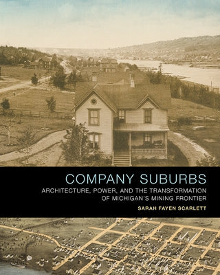 Company Suburbs: Architecture, Power, and the Transformation of Michigan's Mining Frontier by Scarlett, Sarah Fayen
