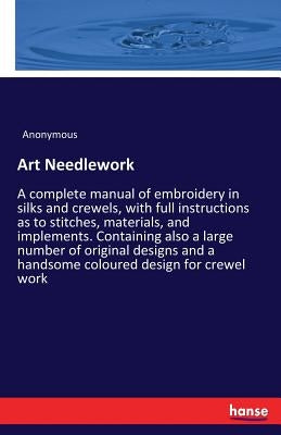 Art Needlework: A complete manual of embroidery in silks and crewels, with full instructions as to stitches, materials, and implements. Containing als by Anonymous