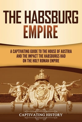The Habsburg Empire: A Captivating Guide to the House of Austria and the Impact the Habsburgs Had on the Holy Roman Empire by History, Captivating