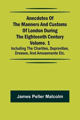 Anecdotes of the Manners and Customs of London during the Eighteenth Century; Vol. 1 Including the Charities, Depravities, Dresses, and Amusements etc by Peller Malcolm, James