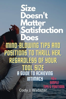 Size Doesn't Matter, Satisfaction Does: Mind-Blowing Tips and Positions to Thrill Her, Regardless of Your Tool Size (A Guide to Achieving Intimacy) by J. Webster, Cody