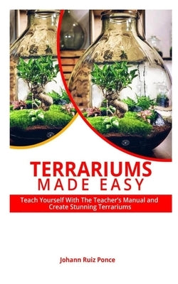 Terrariums Made Easy: Teach yourself With this Teacher's Manual and create Stunning Terrariums by Ponce, Johann Ruiz