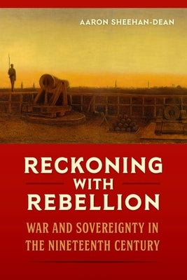 Reckoning with Rebellion: War and Sovereignty in the Nineteenth Century by Sheehan-Dean, Aaron