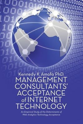 Management Consultants' Acceptance of Internet Technology: An Empirical Study of the Determinants of Web Analytics Technology Acceptance by Amofa, Kennedy K.