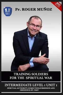 Training Soldiers For Spiritual War. Intermediate 1 Unit 1: Spiritual Authority, Subjection, Submission And Obedience 1st. Part. by Leon, Jose