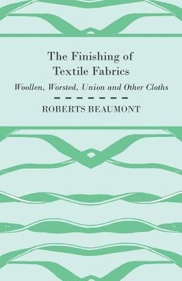 The Finishing of Textile Fabrics - Woollen, Worsted, Union and Other Cloths - With 151 Illustrations of Fibres, Yarns, and Fabrics, also Sectional and by Beaumont, Roberts