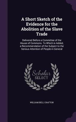 A Short Sketch of the Evidence for the Abolition of the Slave Trade: Delivered Before a Committee of the House of Commons. To Which is Added, a Recomm by Crafton, William Bell