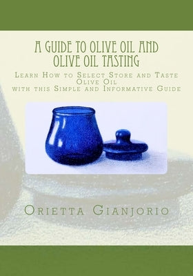 A Guide to Olive Oil and Olive Oil Tasting: Learn How to Select, Store and Taste Olive Oil with this Simple and Informative Guide by Gianjorio, Orietta