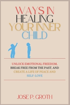 Ways in Healing Your Inner Child: Unlock Emotional Freedom, Break Free from the Past, and Create a Life of Peace and Self-Love by Groth, Jose P.
