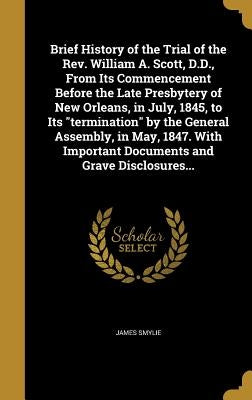 Brief History of the Trial of the Rev. William A. Scott, D.D., From Its Commencement Before the Late Presbytery of New Orleans, in July, 1845, to Its by Smylie, James