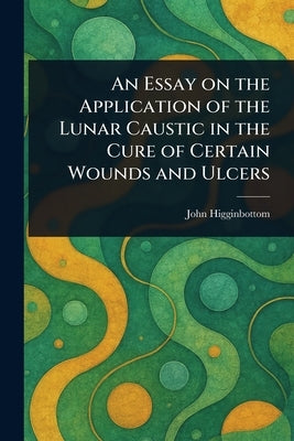 An Essay on the Application of the Lunar Caustic in the Cure of Certain Wounds and Ulcers by Higginbottom, John