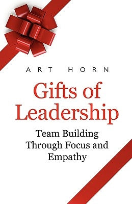 Gifts of Leadership: Team Building Through Empathy and Focus by Horn, Art