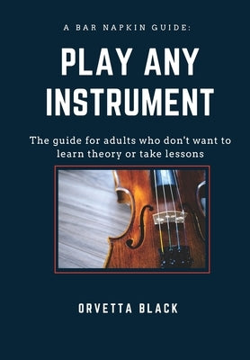 A Bar Napkin Guide: Play Any Instrument: The guide for adults who don't want to learn theory or take lessons by Black, Orvetta