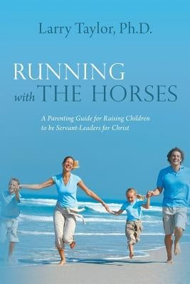 Running with the Horses: A Parenting Guide for Raising Children to Be Servant-Leaders for Christ by Taylor Ph. D., Larry