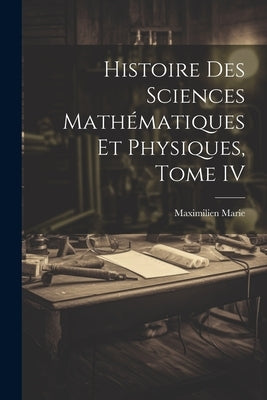Histoire des Sciences Mathématiques et Physiques, Tome IV by Marie, Maximilien